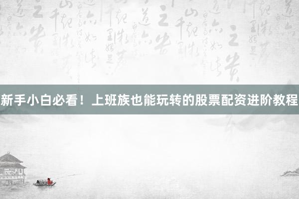 新手小白必看！上班族也能玩转的股票配资进阶教程