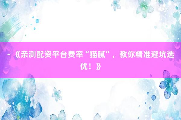 - 《亲测配资平台费率“猫腻”,教你精准避坑选优!》