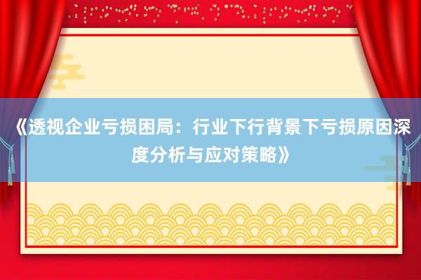 《透视企业亏损困局：行业下行背景下亏损原因深度分析与应对策略》