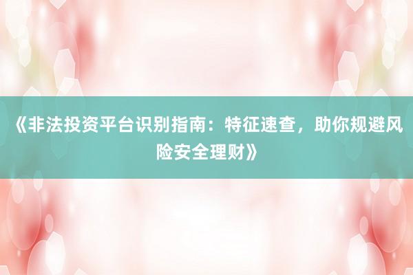 《非法投资平台识别指南：特征速查，助你规避风险安全理财》