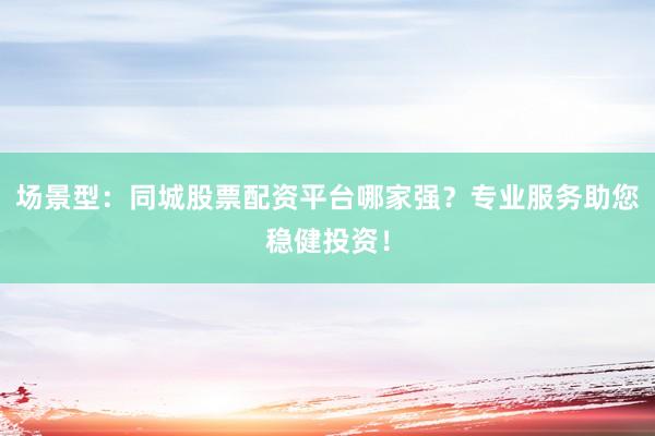 场景型：同城股票配资平台哪家强？专业服务助您稳健投资！