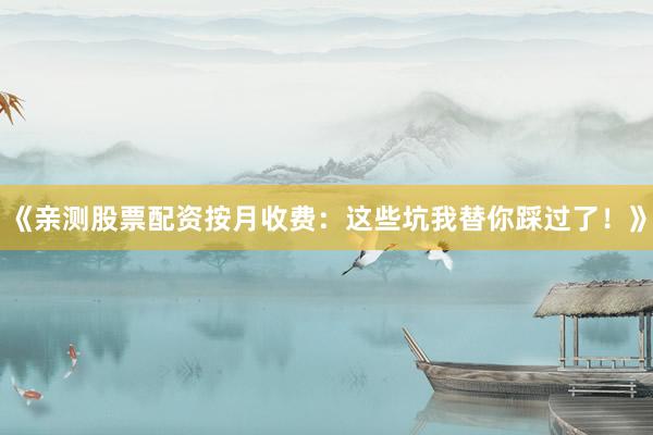 《亲测股票配资按月收费：这些坑我替你踩过了！》