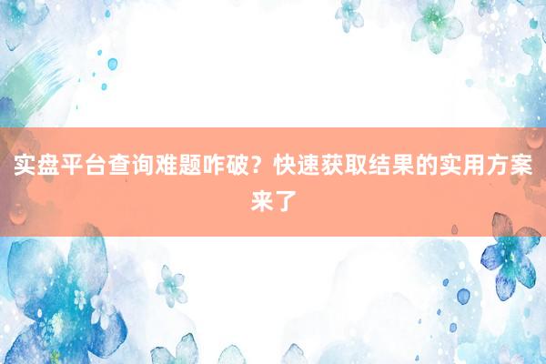 实盘平台查询难题咋破？快速获取结果的实用方案来了
