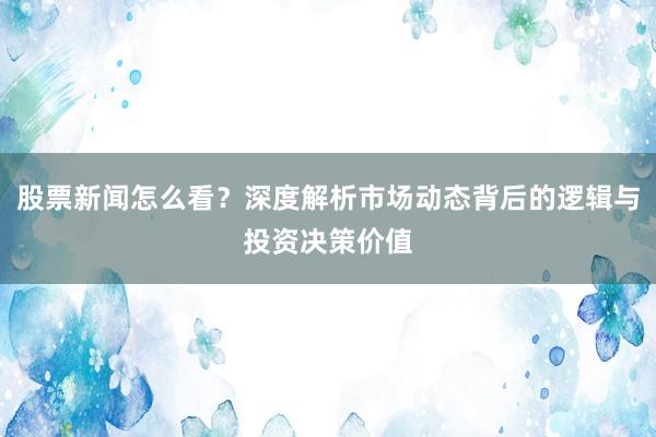 股票新闻怎么看？深度解析市场动态背后的逻辑与投资决策价值