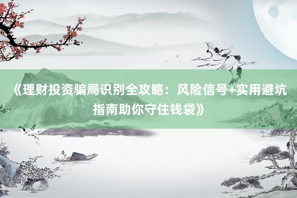 《理财投资骗局识别全攻略:风险信号+实用避坑指南助你守住钱袋》