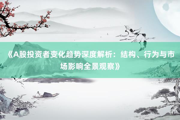 《A股投资者变化趋势深度解析：结构、行为与市场影响全景观察》
