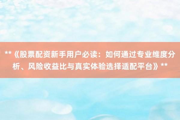 **《股票配资新手用户必读:如何通过专业维度分析、风险收益比与真实体验选择适配平台》**