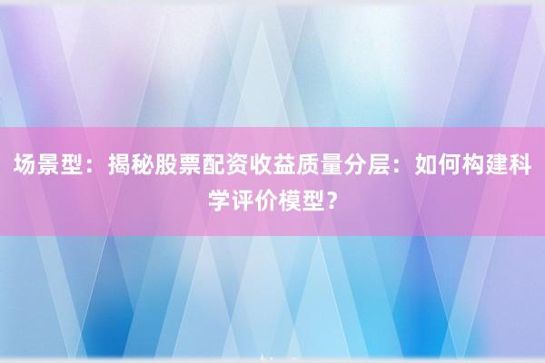 场景型：揭秘股票配资收益质量分层：如何构建科学评价模型？