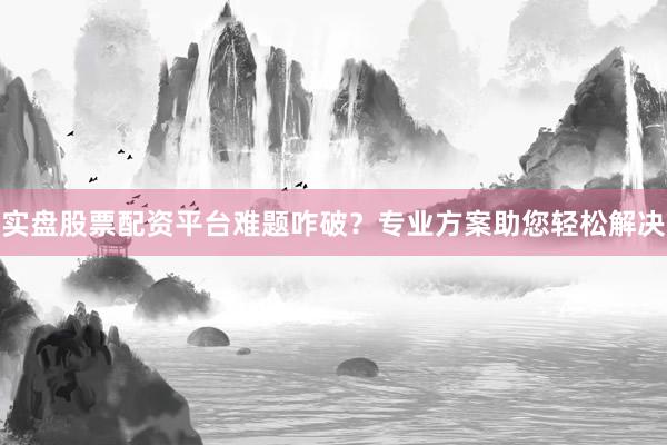 实盘股票配资平台难题咋破？专业方案助您轻松解决