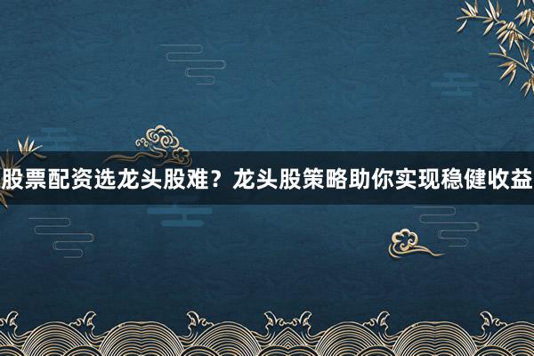 股票配资选龙头股难？龙头股策略助你实现稳健收益