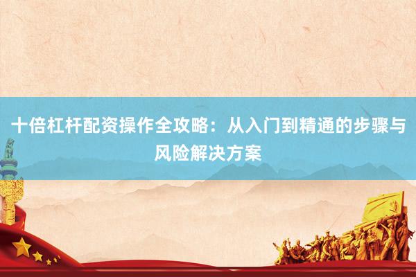 十倍杠杆配资操作全攻略：从入门到精通的步骤与风险解决方案