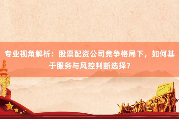 专业视角解析：股票配资公司竞争格局下，如何基于服务与风控判断选择？