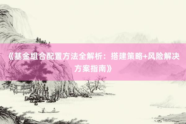 《基金组合配置方法全解析：搭建策略+风险解决方案指南》