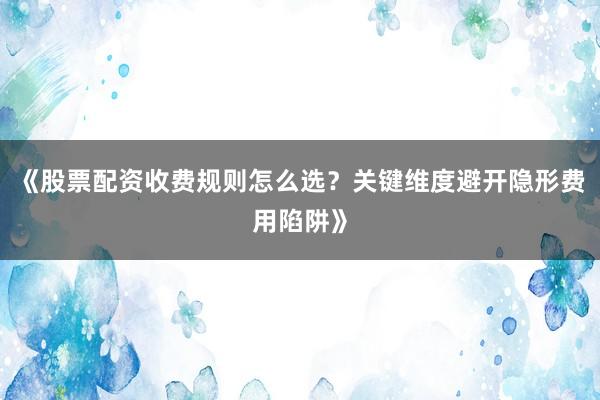 《股票配资收费规则怎么选?关键维度避开隐形费用陷阱》
