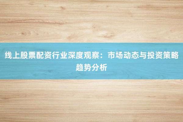线上股票配资行业深度观察：市场动态与投资策略趋势分析