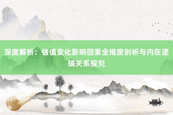 深度解析：估值变化影响因素全维度剖析与内在逻辑关系探究
