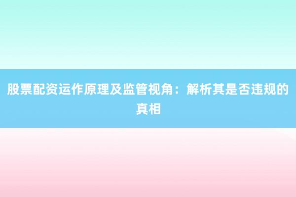 股票配资运作原理及监管视角：解析其是否违规的真相