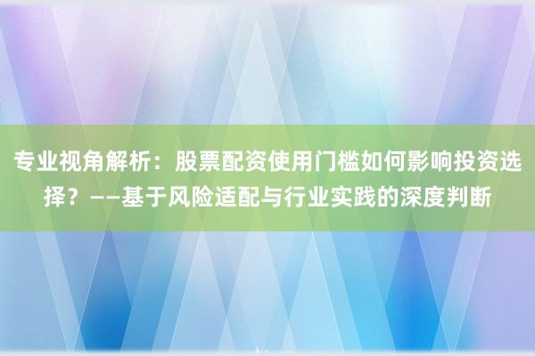 专业视角解析：股票配资使用门槛如何影响投资选择？——基于风险适配与行业实践的深度判断