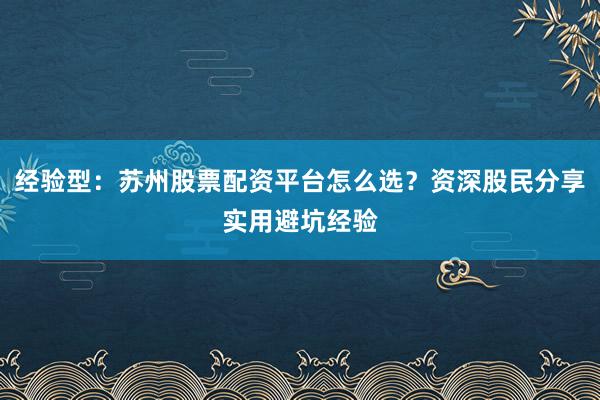 经验型：苏州股票配资平台怎么选？资深股民分享实用避坑经验