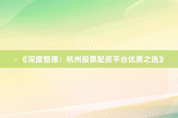 - 《深度整理：杭州股票配资平台优质之选》