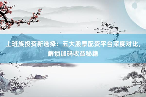 上班族投资新选择：五大股票配资平台深度对比，解锁加码收益秘籍