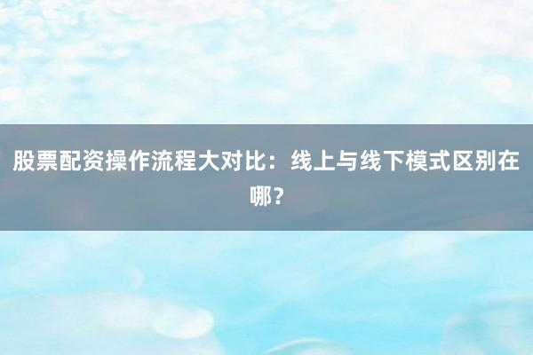 股票配资操作流程大对比：线上与线下模式区别在哪？