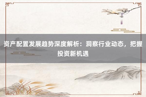 资产配置发展趋势深度解析：洞察行业动态，把握投资新机遇