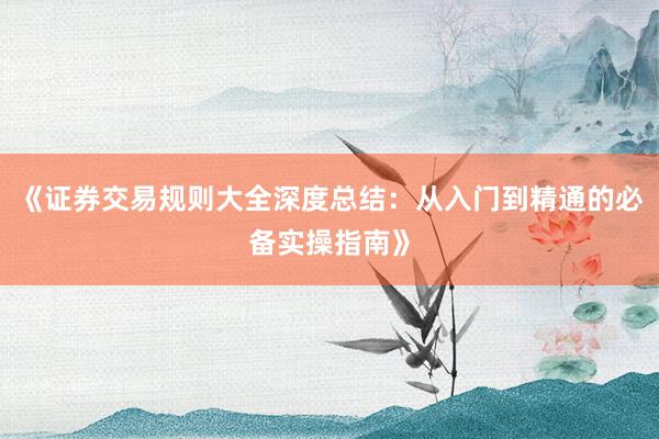 《证券交易规则大全深度总结：从入门到精通的必备实操指南》