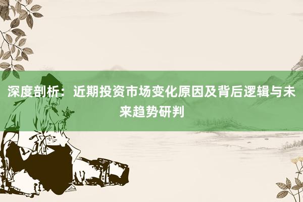 深度剖析：近期投资市场变化原因及背后逻辑与未来趋势研判