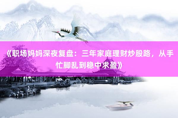 《职场妈妈深夜复盘：三年家庭理财炒股路，从手忙脚乱到稳中求盈》