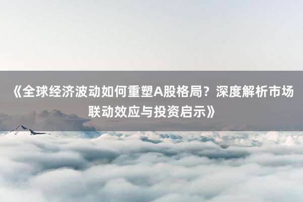 《全球经济波动如何重塑A股格局？深度解析市场联动效应与投资启示》