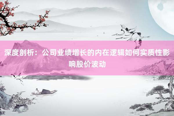 深度剖析：公司业绩增长的内在逻辑如何实质性影响股价波动