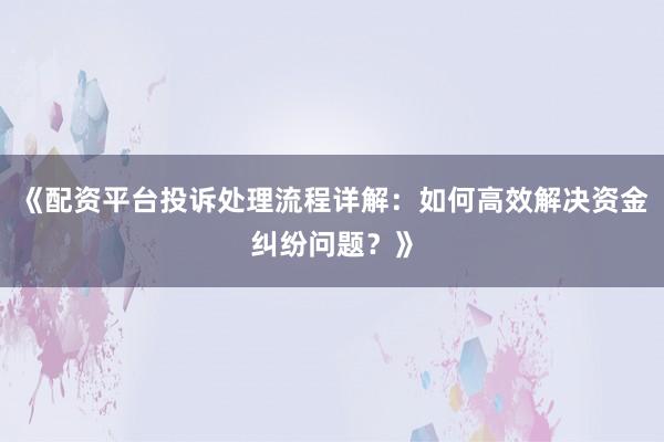 《配资平台投诉处理流程详解：如何高效解决资金纠纷问题？》