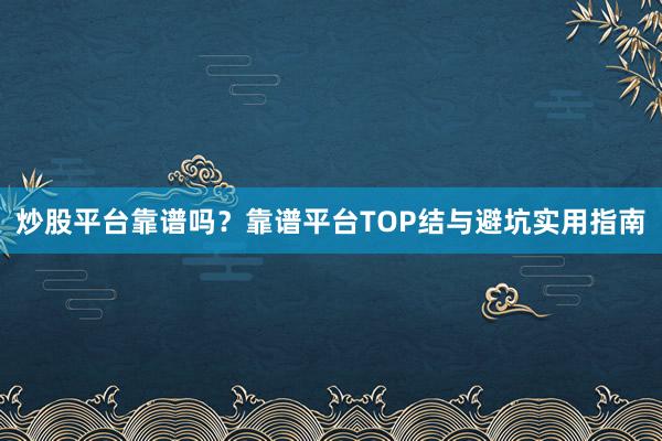 炒股平台靠谱吗？靠谱平台TOP结与避坑实用指南