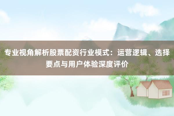 专业视角解析股票配资行业模式：运营逻辑、选择要点与用户体验深度评价