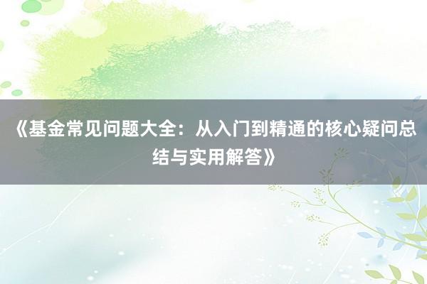 《基金常见问题大全：从入门到精通的核心疑问总结与实用解答》