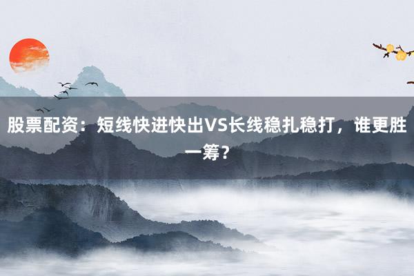 股票配资：短线快进快出VS长线稳扎稳打，谁更胜一筹？